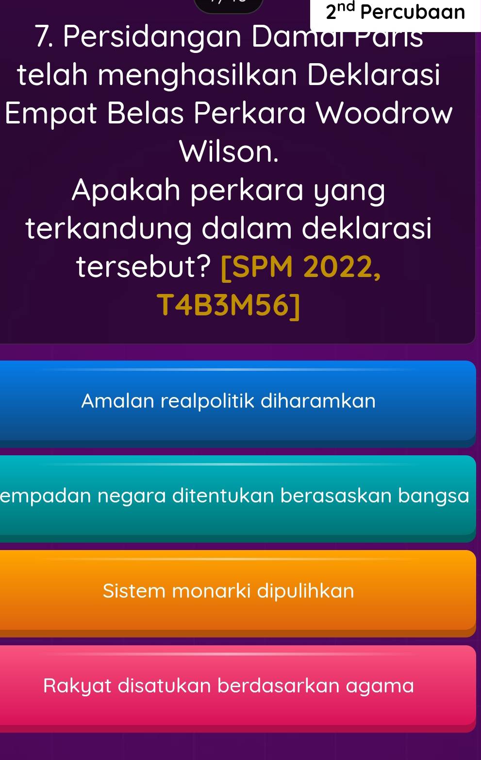 2^(nd) Percubaan
7. Persidangan Damal Pans
telah menghasilkan Deklarasi
Empat Belas Perkara Woodrow
Wilson.
Apakah perkara yang
terkandung dalam deklarasi
tersebut? [SPM 2022,
T4B3M56]
Amalan realpolitik diharamkan
empadan negara ditentukan berasaskan bangsa
Sistem monarki dipulihkan
Rakyat disatukan berdasarkan agama