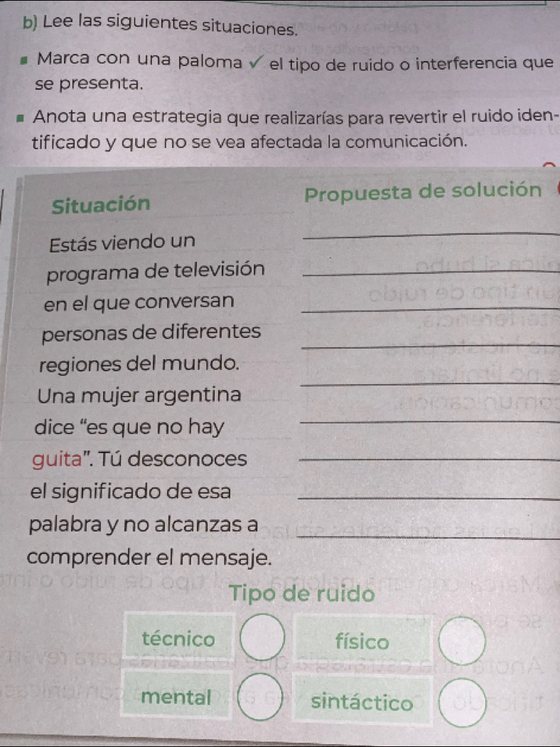 Lee las siguientes situaciones.
Marca con una paloma√ el tipo de ruido o interferencia que
se presenta.
Anota una estrategia que realizarías para revertir el ruido iden-
tificado y que no se vea afectada la comunicación.
Situación Propuesta de solución
Estás viendo un
_
programa de televisión_
en el que conversan_
_
personas de diferentes
_
regiones del mundo.
Una mujer argentina
dice “es que no hay
_
guita'. Tú desconoces_
el significado de esa_
_
palabra y no alcanzas a
comprender el mensaje.
Tipo de ruido
técnico físico
mental sintáctico