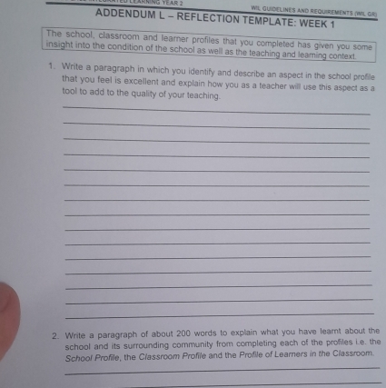 RNiNG YEAR 2 WIL GUIDELINES AND REQUIREMENTS (WIL GR) 
ADDENDUM L - REFLECTION TEMPLATE: WEEK 1 
The school, classroom and learner profiles that you completed has given you some 
insight into the condition of the school as well as the teaching and leaming context. 
1. Write a paragraph in which you identify and describe an aspect in the school profile 
that you feel is excellent and explain how you as a teacher will use this aspect as a 
tool to add to the quality of your teaching. 
_ 
_ 
_ 
_ 
_ 
_ 
_ 
_ 
_ 
_ 
_ 
_ 
_ 
_ 
_ 
2. Write a paragraph of about 200 words to explain what you have learnt about the 
school and its surrounding community from completing each of the profiles i.e. the 
_ 
School Profile, the Classroom Profile and the Profile of Learners in the Classroom. 
_