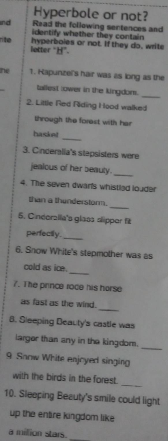 Hyperbole or not? 
nd Read the following sentences and 
identify whether they contain 
rite hyperboles or not. If they do, write 
letter “”. 
he 1. Rapunzel's hair was as long as the 
tallest tower in the kingdom. 
_ 
2. Little Red Riding Hood walked 
through the forest with her 
_ 
baske! 
3. Cinderella's stepsisters were 
jealous of her beauty._ 
4. The seven dwarfs whistled louder 
_ 
than a thunderstorm. 
5. Cnderella's glass slipper fit 
perfectly._ 
6. Snow White's stepmother was as 
_ 
cold as ice. 
7. The prince rode his horse 
_ 
as fast as the wind. 
8. Sleeping Beauty's castle was 
_ 
larger than any in the kingdom. 
9 Snow White enjoyed singing 
_ 
with the birds in the forest. 
10. Sleeping Beauty's smile could light 
up the entire kingdom like 
a million stars._