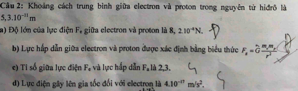 Khoảng cách trung bình giữa electron và proton trong nguyên tử hiđrô là
5, 3.10^(-11)m
a) Độ lớn của lực điện F, giữa electron và proton là 8, 2.10^(-8)N. 
b) Lực hấp dẫn giữa electron và proton được xác định bằng biểu thức F_s=Gfrac m_em_p(r^2
c) Tỉ số giữa lực điện F, và lực hấp dẫn F_a là 2,3. 
d) Lực điện gây lên gia tốc đối với electron là 4.10^(-17)m/s^2.