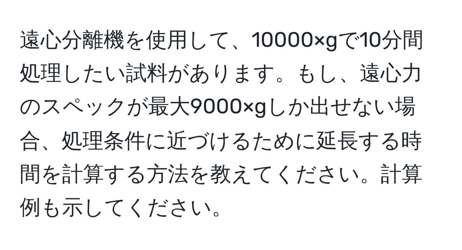 遠心分離機を使用して、10000×gで10分間処理したい試料があります。もし、遠心力のスペックが最大9000×gしか出せない場合、処理条件に近づけるために延長する時間を計算する方法を教えてください。計算例も示してください。