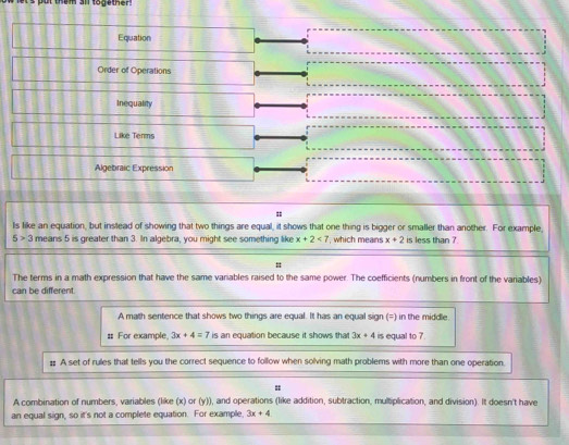 them all together! 
Equation 
Order of Operations 
Inequality 
Like Terms 
Algebraic Expression 
Is like an equation, but instead of showing that two things are equal, it shows that one thing is bigger or smaller than another. For example,
6>3 means 5 is greater than 3. In algebra, you might see something like x+2<7</tex> , which means x+2 is less than ? 
The terms in a math expression that have the same variables raised to the same power. The coefficients (numbers in front of the variables) 
can be different. 
A math sentence that shows two things are equal. It has an equal sign (=) in the middle. 
# For example 3x+4=7 is an equation because it shows that 3x+4 is equal to ? 
# A set of rules that tells you the correct sequence to follow when solving math problems with more than one operation. 
: 
A combination of numbers, variables (like (x) or (y)), and operations (like addition, subtraction, multiplication, and division). It doesn't have 
an equal sign, so it's not a complete equation. For example. 3x+4