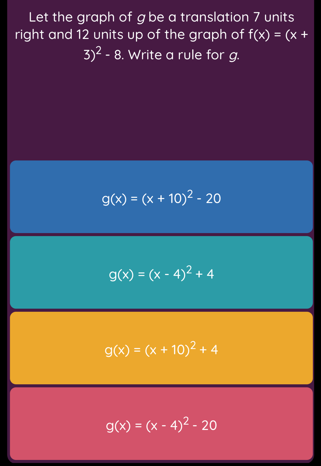 Let the graph of gbe a translation 7 units
right and 12 units up of the graph of f(x)=(x+
3)^2-8. Write a rule for g.
g(x)=(x+10)^2-20
g(x)=(x-4)^2+4
g(x)=(x+10)^2+4
g(x)=(x-4)^2-20