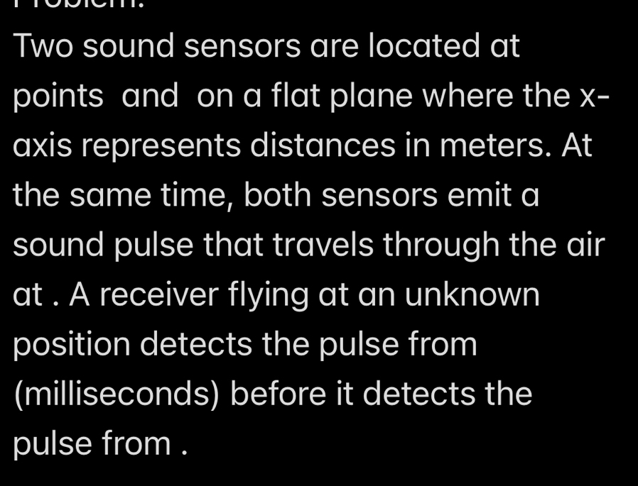 Two sound sensors are located at 
points and on a flat plane where the x - 
axis represents distances in meters. At 
the same time, both sensors emit a 
sound pulse that travels through the air 
at . A receiver flying at an unknown 
position detects the pulse from 
(milliseconds) before it detects the 
pulse from .