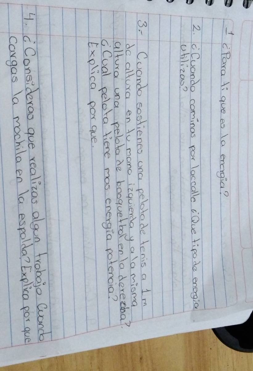 1 (Para tigue es (a energia? 
2. cCuando cominas por laccalle ¡Que tipode energia 
utilizao? 
3 - Cuando sostienes ana pelotade tenis a 1m
de altura en to mano izquierda y a la misma 
altura una pelotade booquetbol en ladereeba? 
cCual pelota fiene mas energia potencia? 
Explica por gue. 
4. cConsiderao gue realizas algon trabajo Cuanc 
cargas la mochila en la espalda? Explica por gue