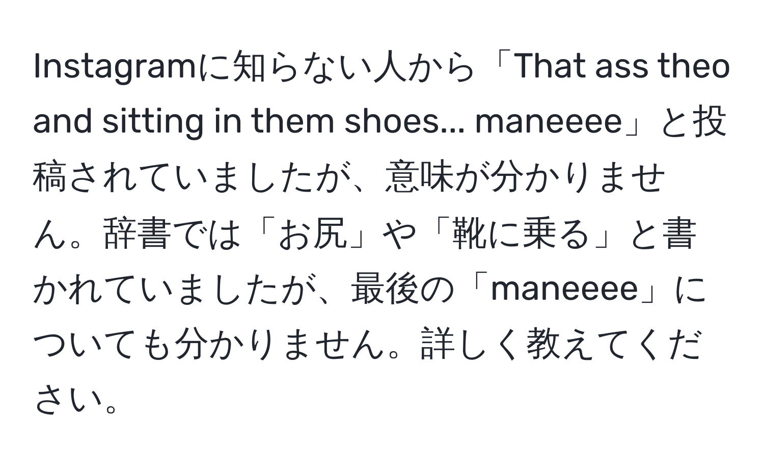 Instagramに知らない人から「That ass theo and sitting in them shoes... maneeee」と投稿されていましたが、意味が分かりません。辞書では「お尻」や「靴に乗る」と書かれていましたが、最後の「maneeee」についても分かりません。詳しく教えてください。