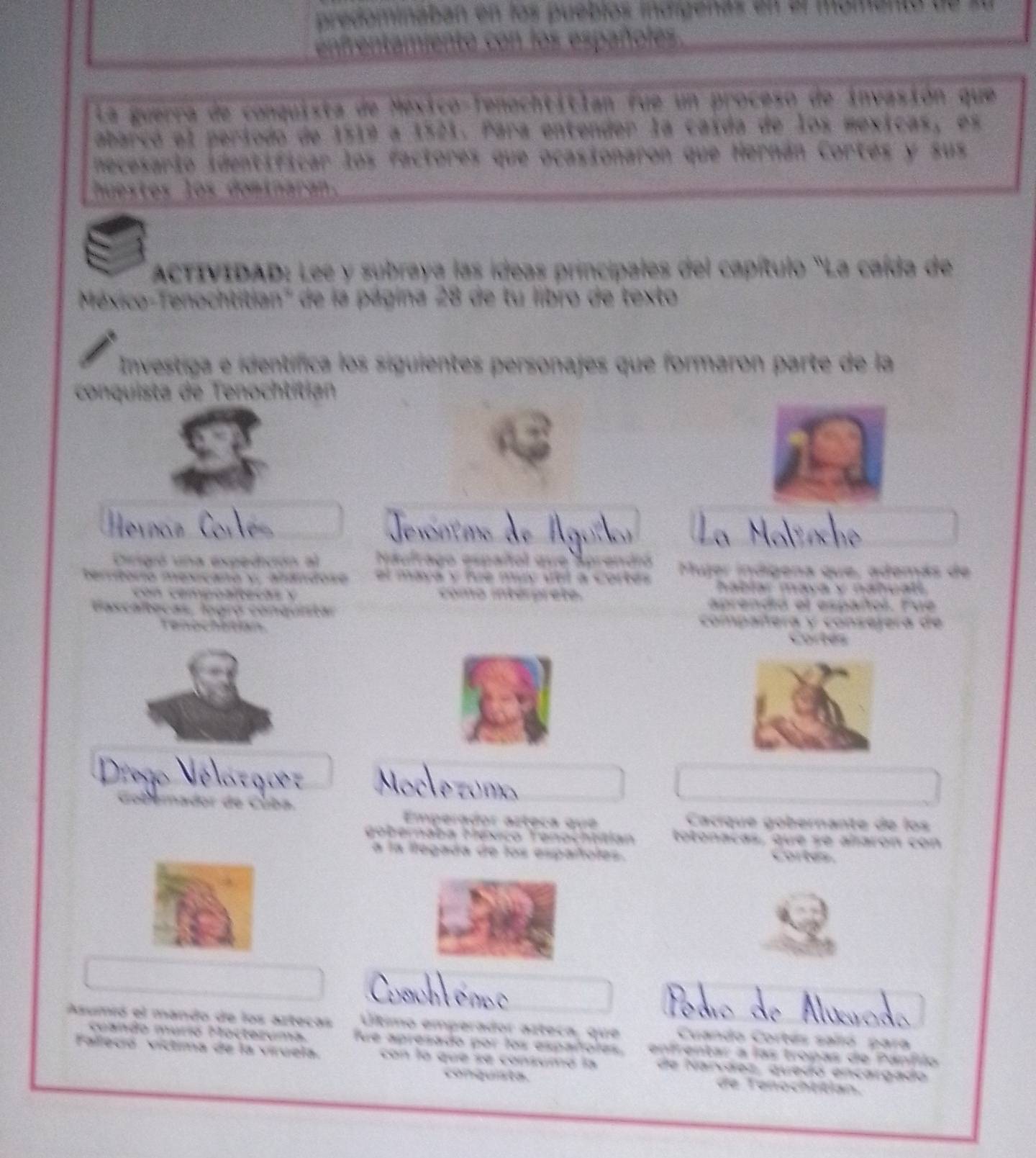 puebiós indidena 
L a u err a d anquista de Méxicó Tenochtitian fue un proceso de invasión que 
abarçó el periodo de 1519 a 1521. Para entender la caída de los mexicas, es 
A den t 1 9 3 : f actores que ocasionaron que Hernán Cortés y sus 
l x do m 
del capítulo 'La caída de 

l bió d 
aró n part e e la 

Cirgió una expedición a exulrago español qve Muer indígena que, además de 
. hablar mava y nabual 
aterhs 
aprendó el españoó. Fue 
compañera y conserera de 
Cortés 
Vélo Velatg o 
Mocle zóm 

Emperador azteça que Cacíqué gobernante de los 
gobernaba Héxco Tenochtitian totonacas, que se alarón con 
la fegada de fos engatote= corter 

Asumró el mando de los artecas Útimo emperador azteca, que Cuando Cortés salió para 
cuando murió Mocteruma. 
Falleció víctima de la víruela. fue apresado por los españoles enfrentar a las tropas de Pánflo 
con la qué se consumó la de Nancãez, quedo encargado 
conquista. de Tenochtitian.