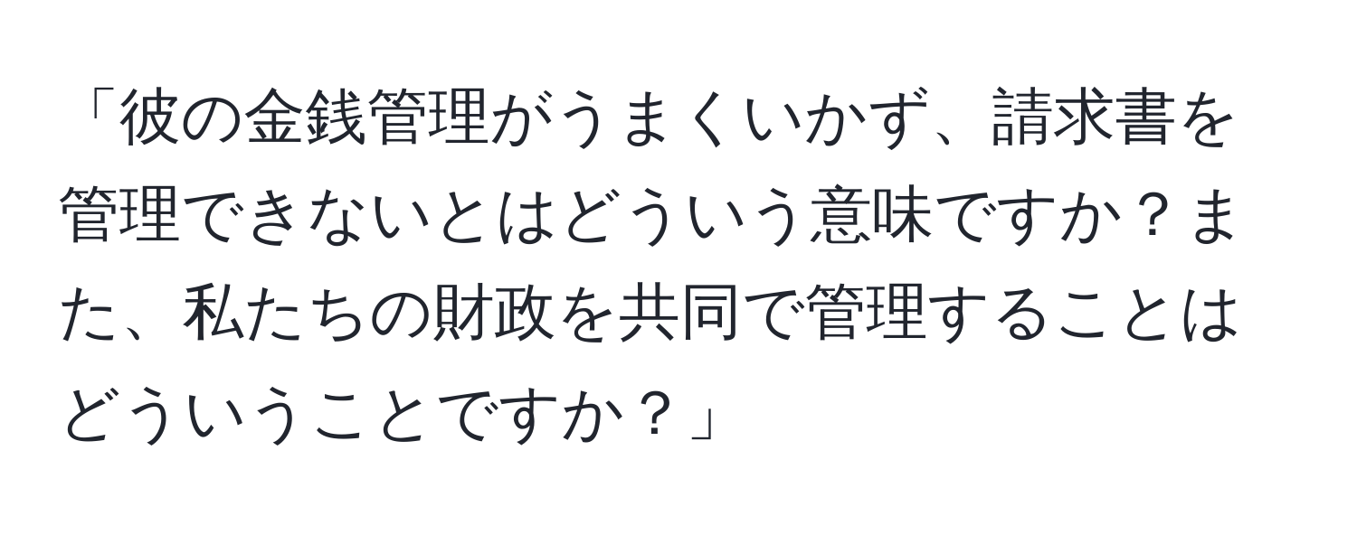 「彼の金銭管理がうまくいかず、請求書を管理できないとはどういう意味ですか？また、私たちの財政を共同で管理することはどういうことですか？」