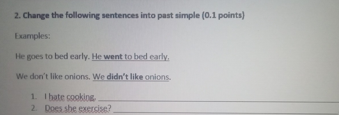 Change the following sentences into past simple (0.1 points) 
Examples: 
He goes to bed early. He went to bed early. 
We don't like onions. We didn't like onions. 
1. I hate cooking,_ 
2. Does she exercise?_