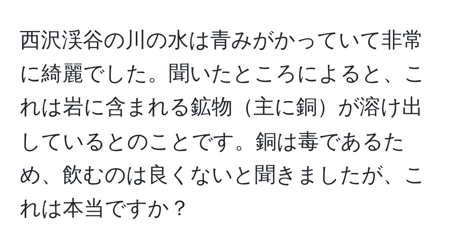 西沢渓谷の川の水は青みがかっていて非常に綺麗でした。聞いたところによると、これは岩に含まれる鉱物主に銅が溶け出しているとのことです。銅は毒であるため、飲むのは良くないと聞きましたが、これは本当ですか？