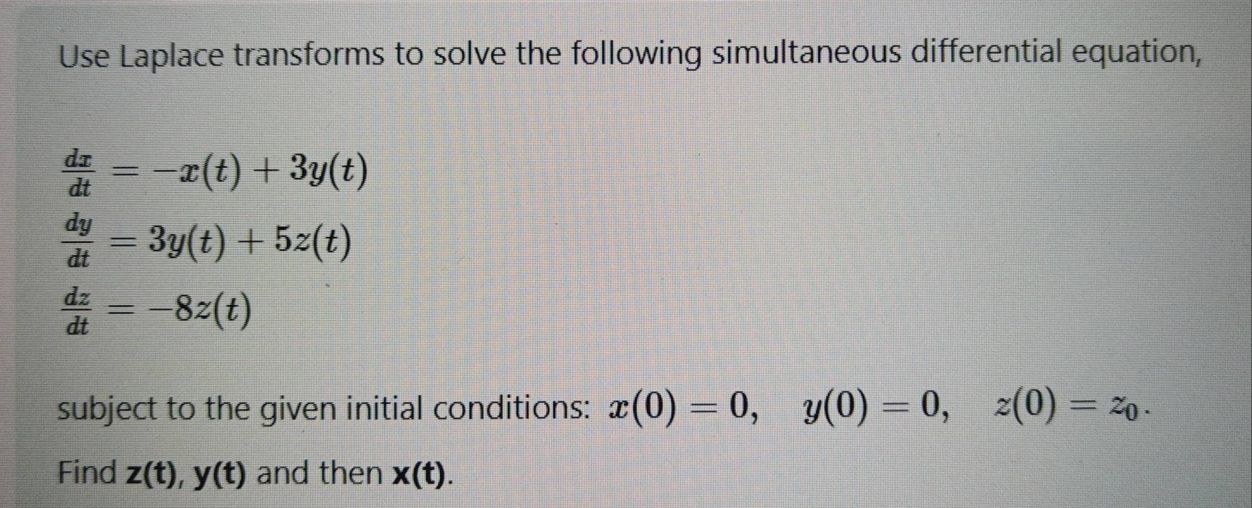 Use Laplace transforms to solve the following simultaneous differential equation,
 dx/dt =-x(t)+3y(t)
 dy/dt =3y(t)+5z(t)
 dz/dt =-8z(t)
subject to the given initial conditions: x(0)=0, y(0)=0, z(0)=z_0. 
Find z(t), y(t) and then x(t).