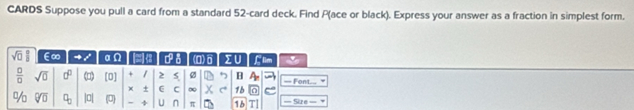 CARDS Suppose you pull a card from a standard 52 -card deck. Find P (ace or black). Express your answer as a fraction in simplest form.
sqrt(□ ) □ /□   E∞ x° αΩ 13 0^(frac 1)2 a (0) )ô IU Glim 
 □ /□   sqrt(0) 0° () [0] + / S P B = Font... 
× + E C ∞ X 1b
% sqrt[□](□ ) □ _□  |0| (0) - ÷ U n π 1b TI === Size ===