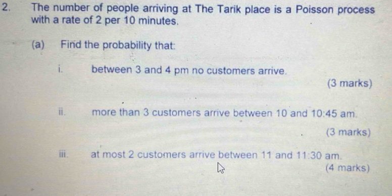 The number of people arriving at The Tarik place is a Poisson process 
with a rate of 2 per 10 minutes. 
(a) Find the probability that: 
i. between 3 and 4 pm no customers arrive. 
(3 marks) 
ii. more than 3 customers arrive between 10 and 10:45 am. 
(3 marks) 
iii. at most 2 customers arrive between 11 and 11:30 am. 
(4 marks)