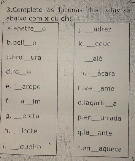 Complete as lacunas das palavras 
abaixo com x ou ch: 
a.apetre_ 0 j. _adrez 
k. 
b.beli_ e _eque 
c.bro_ ura _alé 
1. 
d.ro_ 0 _ácara 
m. 
e. _arope n.ve_ ame 
f. _a_ im o.lagarti_ a 
g. _ereta p.en _urrada 
h. _icote q.la_ ante 
i. _iqueiro r. en_ aqueca