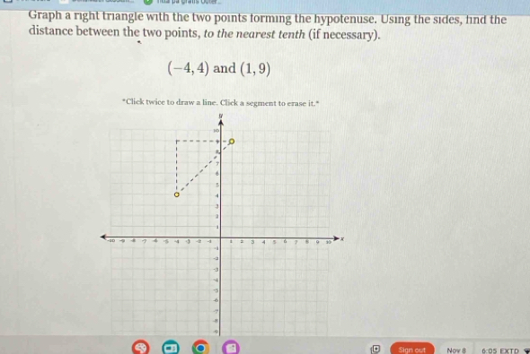 Graph a right triangle with the two points forming the hypotenuse. Using the sides, hind the 
distance between the two points, to the nearest tenth (if necessary).
(-4,4) and (1,9)
*Click twice to draw a line. Click a segment to erase it.* 
Sign out Now 8