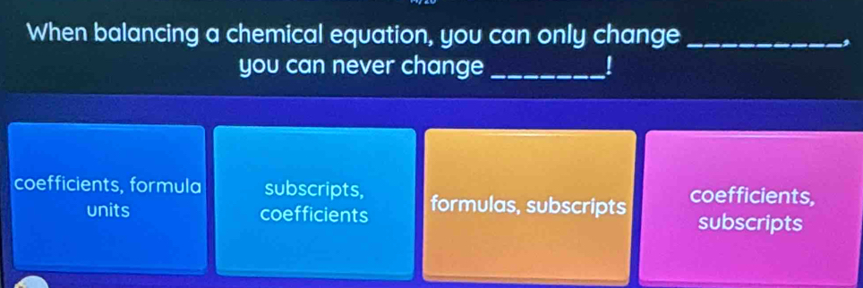 When balancing a chemical equation, you can only change_
2
you can never change_
coefficients, formula subscripts, formulas, subscripts coefficients,
units coefficients
subscripts