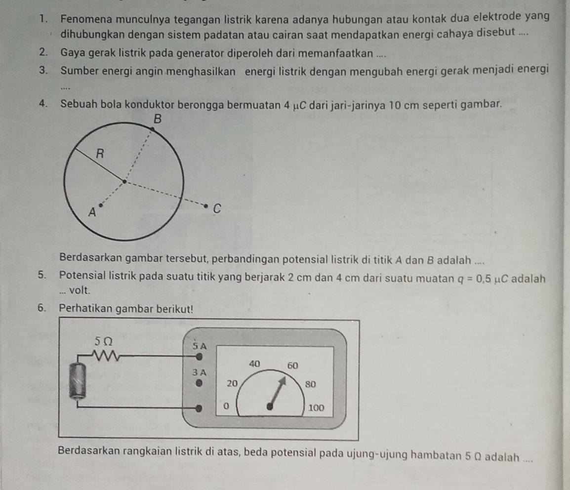 Fenomena munculnya tegangan listrik karena adanya hubungan atau kontak dua elektrode yang 
dihubungkan dengan sistem padatan atau cairan saat mendapatkan energi cahaya disebut .... 
2. Gaya gerak listrik pada generator diperoleh dari memanfaatkan .... 
3. Sumber energi angin menghasilkan energi listrik dengan mengubah energi gerak menjadi energi 
.. 
4. Sebuah bola konduktor berongga bermuatan 4 μC dari jari-jarinya 10 cm seperti gambar. 
Berdasarkan gambar tersebut, perbandingan potensial listrik di titik A dan B adalah .... 
5. Potensial listrik pada suatu titik yang berjarak 2 cm dan 4 cm dari suatu muatan q=0.5mu C adalah 
... volt. 
6. Perhatikan gambar berikut! 
Berdasarkan rangkaian listrik di atas, beda potensial pada ujung-ujung hambatan 5 Ω adalah ....