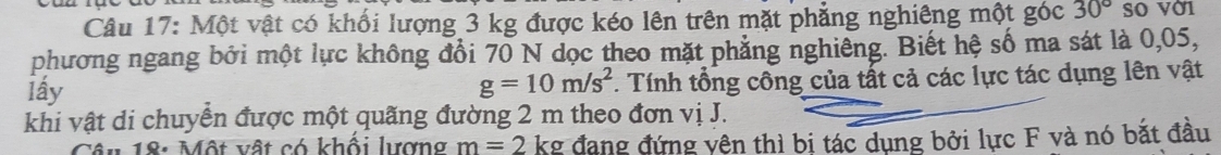 Một vật có khối lượng 3 kg được kéo lên trên mặt phẳng nghiêng một góc 30° so vờ1 
phương ngang bởi một lực không đổi 70 N dọc theo mặt phẳng nghiêng. Biết hệ số ma sát là 0,05, 
lấy . Tính tổng công của tất cả các lực tác dụng lên vật
g=10m/s^2
khi vật di chuyển được một quãng đường 2 m theo đơn vị J. 
Câu 18: Một vật có khối lượng m=2 kg đang đứng vện thì bị tác dụng bởi lực F và nó bắt đầu