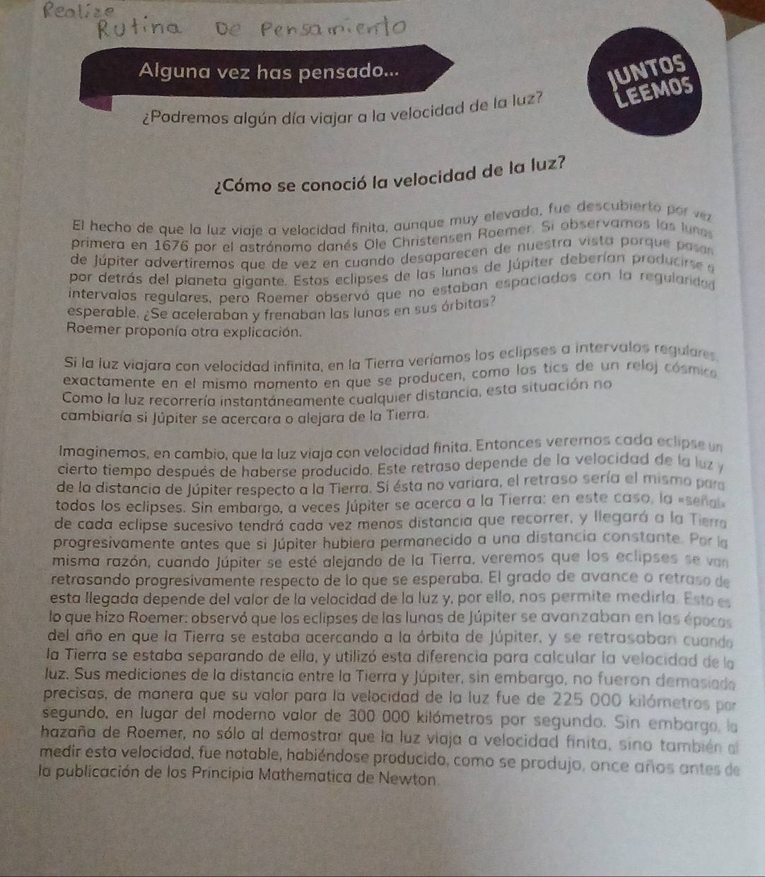 Alguna vez has pensado...
UNTOS
¿Podremos algún día viajar a la velocidad de la luz?
LEEMOS
¿Cómo se conoció la velocidad de la luz?
El hecho de que la luz viaje a velocidad finita, aunque muy elevada, fue descubierto por vz
primera en 1676 por el astrónomo danés Ole Christensen Roemer. Si observamos las lunas
de júpiter advertiremos que de vez en cuando desaparecen de nuestra vista porque pasón
por detrás del planeta gigante. Estos eclipses de las lunas de Júpiter deberían producirse e
intervalos regulares, pero Roemer observó que no estaban espaciados con la regularded
esperable. ¿Se aceleraban y frenaban las lunas en sus órbitas?
Roemer proponía otra explicación.
Si la luz viajara con velocidad infinita, en la Tierra veríamos los eclipses a intervalos regulares
exactamente en el mismo momento en que se producen, como los tics de un reloj cósmico,
Como la luz recorrería instantáneamente cualquier distancia, esta situación no
cambiaría si Júpiter se acercara o alejara de la Tierra.
Imaginemos, en cambio, que la luz viaja con velocidad finita. Entonces veremos cada eclipse un
cierto tiempo después de haberse producido. Este retraso depende de la velocidad de la luz y
de la distancia de Júpiter respecto a la Tierra. Sí ésta no variara, el retraso sería el mismo para
todos los eclipses. Sin embargo, a veces Júpiter se acerca a la Tierra: en este caso, la «señal
de cada eclipse sucesivo tendrá cada vez menos distancia que recorrer, y llegará a la Tierroa
progresivamente antes que si Júpiter hubiera permanecido a una distancia constante. Porla
misma razón, cuando Júpiter se esté alejando de la Tierra, veremos que los eclipses se van
retrasando progresivamente respecto de lo que se esperaba. El grado de avance o retraso de
esta llegada depende del valor de la velocidad de la luz y, por ello, nos permite medirla. Esto es
lo que hizo Roemer: observó que los eclipses de las lunas de Júpiter se avanzaban en las épocos
del año en que la Tierra se estaba acercando a la órbita de Júpiter, y se retrasaban cuando
la Tierra se estaba separando de ella, y utilizó esta diferencia para calcular la velocidad de la
luz. Sus mediciones de la distancia entre la Tierra y Júpiter, sin embargo, no fueron demasiade
precisas, de manera que su valor para la velocidad de la luz fue de 225 000 kilómetros por
segundo, en lugar del moderno valor de 300 000 kilómetros por segundo. Sin embargo, la
hazaña de Roemer, no sólo al demostrar que la luz viaja a velocidad finita, sino también el
medir esta velocidad, fue notable, habiéndose producido, como se produjo, once años antes de
la publicación de los Principia Mathematica de Newton