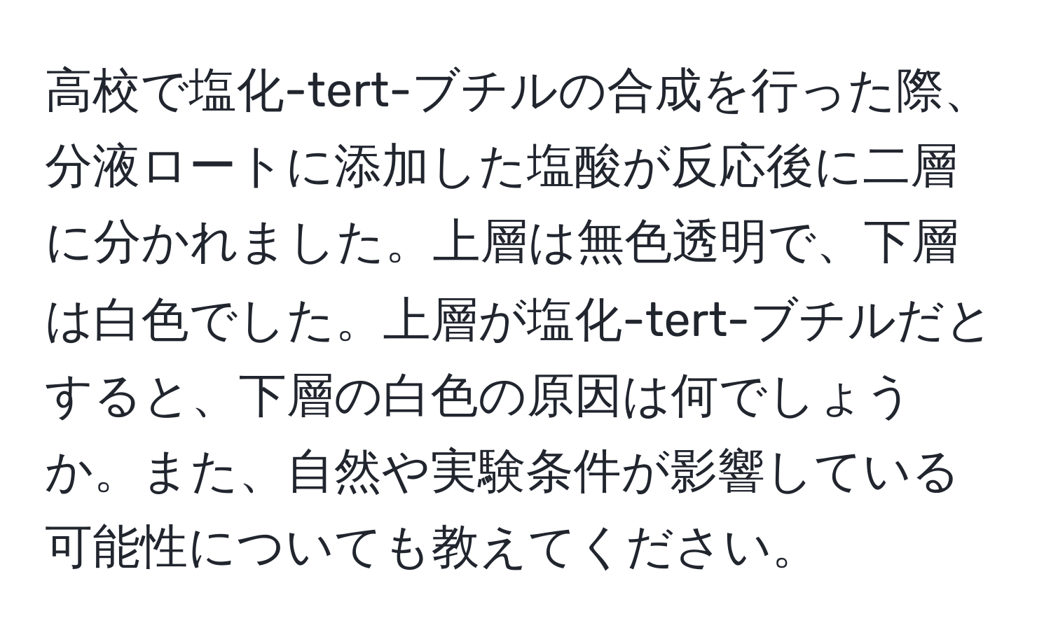 高校で塩化-tert-ブチルの合成を行った際、分液ロートに添加した塩酸が反応後に二層に分かれました。上層は無色透明で、下層は白色でした。上層が塩化-tert-ブチルだとすると、下層の白色の原因は何でしょうか。また、自然や実験条件が影響している可能性についても教えてください。