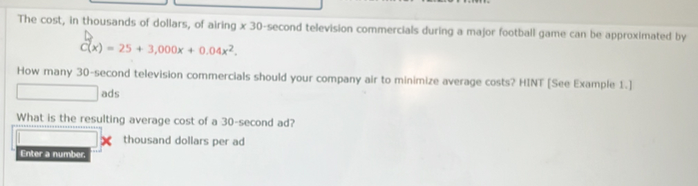 The cost, in thousands of dollars, of airing * 30-sec o nd television commercials during a major football game can be approximated by
C(x)=25+3,000x+0.04x^2. 
How many 30-second television commercials should your company air to minimize average costs? HINT [See Example 1.] 
ads 
What is the resulting average cost of a 30-second ad? 
thousand dollars per ad 
Enter a number.