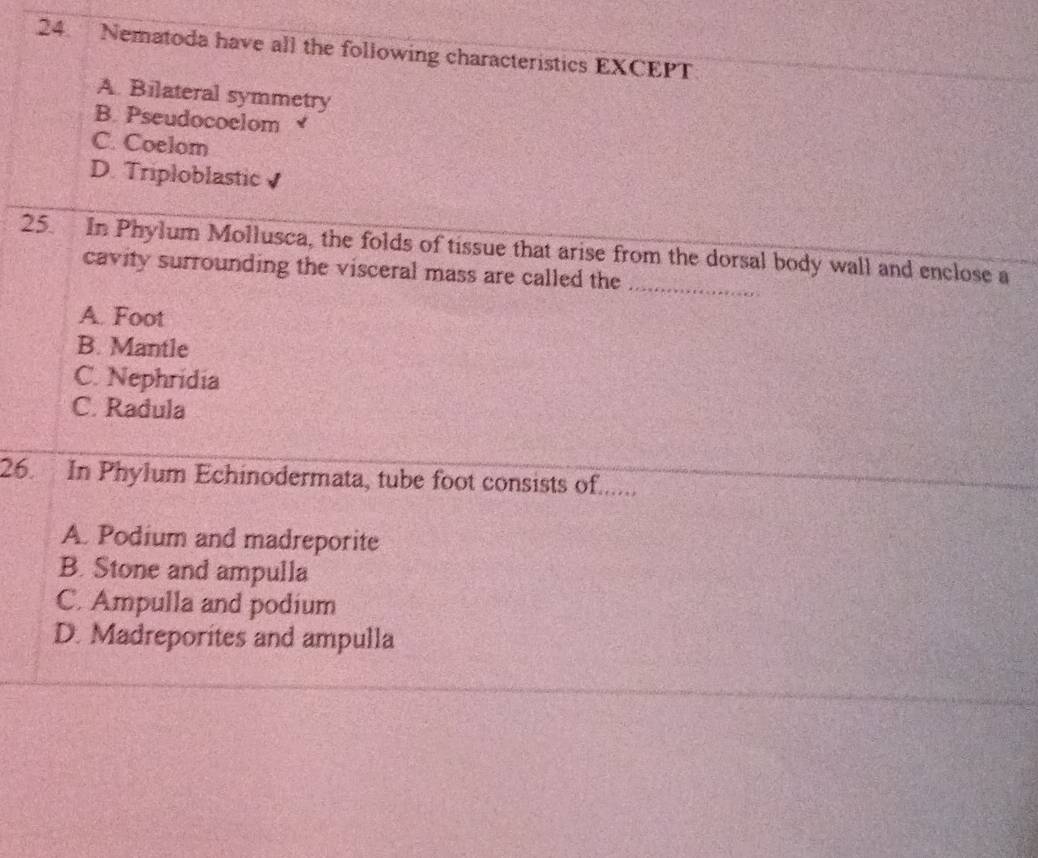 Nematoda have all the following characteristics EXCEPT
A. Bilateral symmetry
B. Pseudocoelom
C. Coelom
D. Triploblastic J
25. In Phylum Mollusca, the folds of tissue that arise from the dorsal body wall and enclose a
cavity surrounding the visceral mass are called the
_
A. Foot
B. Mantle
C. Nephridia
C. Radula
26. In Phylum Echinodermata, tube foot consists of......
A. Podium and madreporite
B. Stone and ampulla
C. Ampulla and podium
D. Madreporites and ampulla