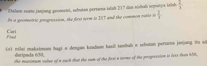 Dalam suatu janjang geometri, sebutan pertama ialah 217 dan nisbah sepunya ialah  2/3 . 
In a geometric progression, the first term is 217 and the common ratio is  2/3 . 
Cari 
Find 
(@) nilai maksimum bagi n dengan keadaan hasil tambah π sebutan pertama janjang itu ad 
daripada 650, 
the maximum value of n such that the sum of the first n terms of the progression is less than 650,