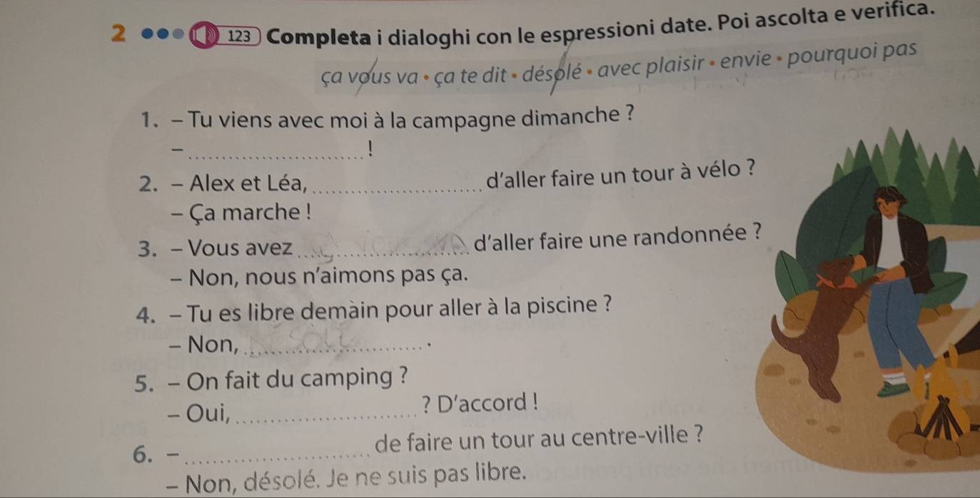 2 123 Completa i dialoghi con le espressioni date. Poi ascolta e verifica. 
ça vous va » ça te dit » désolé » avec plaisir » envie » pourquoi pas 
1. - Tu viens avec moi à la campagne dimanche ? 
_ 
! 
2. - Alex et Léa,_ 
d'aller faire un tour à vélo 
- Ça marche ! 
3. - Vous avez_ 
d'aller faire une randonnée 
- Non, nous n'aimons pas ça. 
4. - Tu es libre demàin pour aller à la piscine ? 
- Non, _. 
5. - On fait du camping ? 
- Oui, _? D’accord ! 
6. - _de faire un tour au centre-ville ? 
- Non, désolé. Je ne suis pas libre.