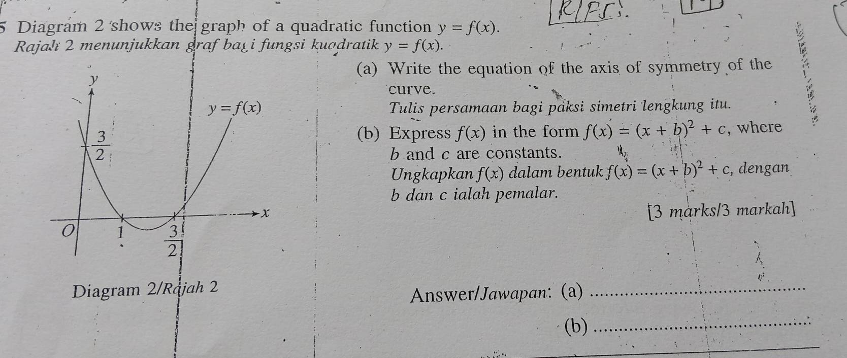 Diagram 2 shows the graph of a quadratic function y=f(x).
Rajahı 2 menunjukkan graf ba_xi  i fungsi kuadratik y=f(x).
(a) Write the equation of the axis of symmetry of the
curve.
Tulis persamaan bagi paksi simetri lengkung itu.
(b) Express f(x) in the form f(x)=(x+b)^2+c , where
b and c are constants.
Ungkapkan f(x) dalam bentuk f(x)=(x+b)^2+c , dengan
b dan c ialah pemalar.
[3 marks/3 markah]
Diagram 2/Rąjah 2
Answer/Jawapan: (a)
_
(b)_