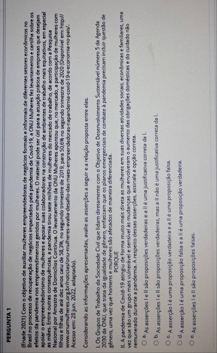 PERGUNTA 1
(Enade 2021) Com o objetivo de auxiliar mulheres empreendedoras de negócios formais e informais de diferentes setores econômicos no
Brasil no processo de recuperação de negócios impactados pela pandemia de Covid-19, a ONU Mulheres fez levantamento e cartilha sobre os
efeitos da pandemia nos empreendimentos geridos por mulheres. O material pode ser útil para a atuação prática de empresas que desejam
apoiar o empreendedorismo de mulheres e apoiar suas colaboradoras na construção de ambientes de trabalho mais equitativos, em especial
as mães. Entre outras consequências, a pandemia tirou sete milhões de mulheres do mercado de trabalho, de acordo com a Pesquisa
Nacional por Amostra de Domicílios Contínua. O levantamento da ONU Mulheres apontou que, no mercado, a participação de mulheres com
filhos e filhas de até dez anos caiu de 58,3%, no segundo trimestre de 2019, para 50,6% no segundo trimestre de 2020 (Disponível em: http://
www.onumulheres.org.br/noticias/onu-mulheres-avalia-desafio-das-maes-empreendedoras-napandemia-covid-19-e-economia-no-pais/.
Acesso em: 28 jun. 2022, adaptado).
Considerando as informações apresentadas, avalie as asserções a seguir e a relação proposta entre elas.
I. Os Grupos de Trabalho da Sociedade Civil que lidam diretamente com o Objetivo de Desenvolvimento Sustentável número 5 da Agenda
2030 da ONU, que trata da igualdade de gênero, enfatizam que os planos emergenciais de combate à pandemia precisam incluir questão de
gênero, uma vez que homens e mulheres são afetados de maneira diferenciada.
PORQUE
II. A pandemia de Covid-19 atingiu de forma muito mais direta as mulheres em suas diversas atividades sociais, econômicas e familiares, uma
vez que são um grupo mais vulnerável e sensível às mudanças que envolveram o aumento das obrigações domésticas e do cuidado não
remunerado durante a pandemia. A respeito dessas asserções, assinale a opção correta.
*: As asserções I e II são proposições verdadeiras e a II é uma justificativa correta da I.
b. As asserções I e II são proposições verdadeiras, mas a II não é uma justificativa correta da I.
'' A asserção I é uma proposição verdadeira e a II é uma proposição falsa.
d. A asserção I é uma proposição falsa e a II é uma proposição verdadeira.
* As asserções I e II são proposições falsas.