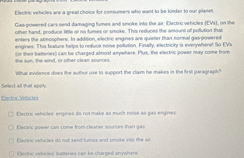 Reau these paragraph
Electric vehicles are a great choice for consumers who want to be kinder to our planet.
Gas-powered cars send damaging fumes and smoke into the air. Electric vehicles (EVs), on the
other hand, produce little or no fumes or smoke. This reduces the amount of pollution that
enters the atmosphere. In addition, electric engines are quieter than normal gas-powered
engines. This feature helps to reduce noise pollution. Finally, electricity is everywhere! So EVs
(or their batteries) can be charged almost anywhere. Plus, the electric power may come from
the sun, the wind, or other clean sources.
What evidence does the author use to support the claim he makes in the first paragraph?
Select all that apply
Electric Vehicles
Electric vehicles' engines do not make as much noise as gas engines.
Electric power can come from cleaner sources than gas
Electric vehicles do not send fumes and smoke into the air.
Electric vehicles' batteries can be charged anywhere