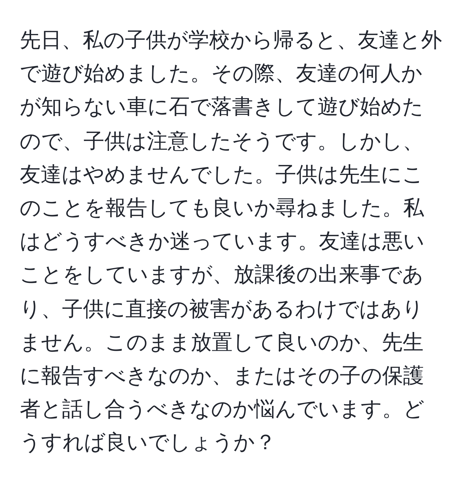 先日、私の子供が学校から帰ると、友達と外で遊び始めました。その際、友達の何人かが知らない車に石で落書きして遊び始めたので、子供は注意したそうです。しかし、友達はやめませんでした。子供は先生にこのことを報告しても良いか尋ねました。私はどうすべきか迷っています。友達は悪いことをしていますが、放課後の出来事であり、子供に直接の被害があるわけではありません。このまま放置して良いのか、先生に報告すべきなのか、またはその子の保護者と話し合うべきなのか悩んでいます。どうすれば良いでしょうか？