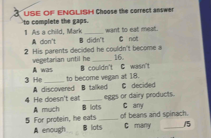 USE OF ENGLISH Choose the correct answer
to complete the gaps.
1 As a child, Mark _want to eat meat.
A don't B didn't C not
2 His parents decided he couldn't become a
vegetarian until he _ 16.
A was B couldn't C wasn't
3 He _to become vegan at 18.
A discovered B talked C decided
4 He doesn't eat _eggs or dairy products.
A much B lots C any
5 For protein, he eats _of beans and spinach.
A enough B lots C many_
/5