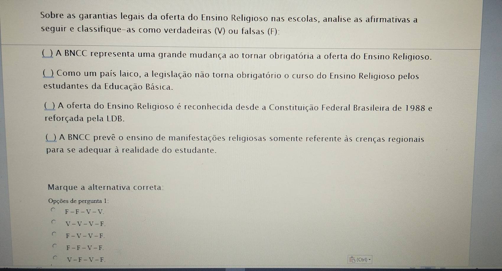 Sobre as garantias legais da oferta do Ensino Religioso nas escolas, analise as afirmativas a
seguir e classifique-as como verdadeiras (V) ou falsas (F):
( ) A BNCC representa uma grande mudança ao tornar obrigatória a oferta do Ensino Religioso.
( ) Como um país laico, a legislação não torna obrigatório o curso do Ensino Religioso pelos
estudantes da Educação Básica.
() A oferta do Ensino Religioso é reconhecida desde a Constituição Federal Brasileira de 1988 e
reforçada pela LDB.
() A BNCC prevê o ensino de manifestações religiosas somente referente às crenças regionais
para se adequar à realidade do estudante.
Marque a alternativa correta:
Opções de pergunta 1:
F-F-V-V.
V-V-V-F.
F-V-V-F.
F-F-V-F.
V-F-V-F. (Ctrl)▼