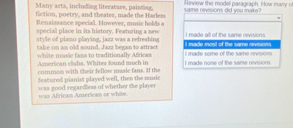 Review the model paragraph. How many of
Many arts, including literature, painting, same revisions did you make?
fiction, poetry, and theater, made the Harlem
Renaissance special. However, music holds a
special place in its history. Featuring a new I made all of the same revisions
style of piano playing, jazz was a refreshing
take on an old sound. Jazz began to attract I made most of the same revisions.
white music fans to traditionally African I made some of the same revisions.
American clubs. Whites found much in I made none of the same revisions.
common with their fellow music fans. If the
featured pianist played well, then the music
was good regardless of whether the player
was African American or white.