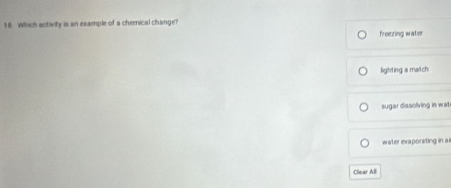 Which activity is an example of a chemical change?
freezing water
lighting a match
sugar dissolving in wat
water evaporating in a
Clear All