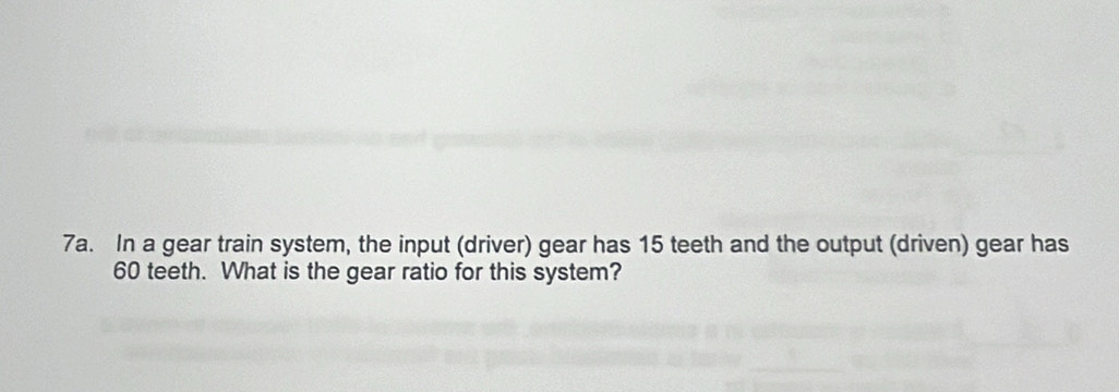 In a gear train system, the input (driver) gear has 15 teeth and the output (driven) gear has
60 teeth. What is the gear ratio for this system?