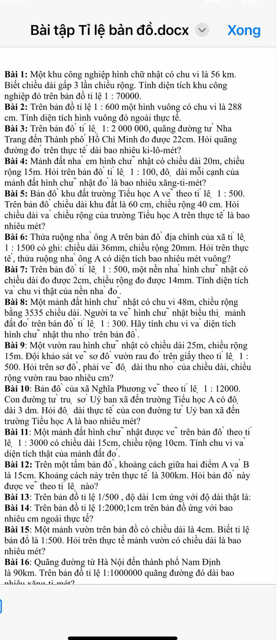 Bài tập Tỉ lệ bản đồ.docx Xong
Bài 1: Một khu công nghiệp hình chữ nhật có chu vi là 56 km.
Biết chiều dài gấp 3 lần chiều rộng. Tính diện tích khu công
nghiệp đó trên bản đồ tỉ 1e1:70000
Bài 2: Trên bản đồ tỉ lệ 1:600 0 một hình vuông có chu vi là 288
cm. Tính diện tích hình vuông đó ngoài thực tế.
Bài 3: Trên bản A^(wedge) tiể lê  1: 2 000 000, quãng đường tư Nha
Trang đến Thành phố Hồ Chí Minh đo được 22cm. Hỏi quãng
đường đo trên thực tế  dài bao nhiêu ki-lô-mét?
Bài 4: Mảnh đất nha` em hình chư~ nhật có chiều dài 20m, chiều
rộng 15m. Hỏi trên bản đô tỉ lê. 1 : 100, đô. dài mỗi cạnh của
mảnh đất hình chư~ nhật đo là bao nhiêu xăng-ti-mét?
Bài 5: Bản đồ khu đất trường Tiểu học A ve~ theo tỉ lê 1:500.
Trên bản đồ` chiều dài khu đất là 60 cm, chiều rộng 40 cm. Hỏi
chiều dài va` chiều rộng của trường Tiểu học A trên thực tế là bao
nhiêu mét?
Bài 6: Thửa ruộng nha` ông A trên bản đô  địa chính của xã tỉ lê,
1 : 1500 có ghi: chiều dài 36mm, chiều rộng 20mm. Hỏi trên thực
tế , thửa ruộng nha ông A có diện tích bao nhiêu mét vuông?
Bài 7: Trên bản đô ti lệ 1:500 0 , một nền nha  hình chư  nhật có
chiều dài đo được 2cm, chiều rộng đo được 14mm. Tính diện tích
va chu vi thật của nền nha đo .
Bài 8: Một mảnh đất hình chư~ nhật có chu vi 48m, chiều rộng
bằng 3535 chiều dài. Người ta ve~ hình chư~ nhật biểu thi mảnh
đất đo trên bản đô ti lê 1:300 0. Hãy tính chu vi va` diện tích
hình chư~ nhật thu nho trên bản dhat o
Bài 9: Một vườn rau hình chư~ nhật có chiều dài 25m, chiều rộng
15m. Đội khảo sát ve~ sơ đồ vườn rau đo  trên giấy theo ti lê 1 :
500. Hỏi trên sơ đô, phải ve~ đô dài thu nho của chiều dài, chiều
rộng vườn rau bao nhiêu cm?
Bài 10: Bản ở |hat O của xã Nghĩa Phương ve~ theo tỉ lê 1 : 12000.
Con đường tư` tru sơ Uỷ ban xã đến trường Tiểu học A có đô,
dài 3 dm. Hỏi đô dài thực tế của con đường tư`Uỷ ban xã đến
trường Tiểu học A là bao nhiêu mét?
Bài 11: Một mảnh đất hình chư~ nhật được ve~ trên bản đồ theo ti
lê 1:3000 0 có chiều dài 15cm, chiều rộng 10cm. Tính chu vi va
diện tích thật của mảnh đất đơ .
Bài 12: Trên một tấm bản đồ`, khoảng cách giữa hai điểm A va` B
là 15cm. Khoảng cách này trên thực tế là 300km. Hỏi bản đồ này
được ve~ theo ti  lê nào?
Bài 13: Trên bản đồ tỉ lệ 1/500 , độ dài 1cm ứng với độ dài thật là:
Bài 14: Trên bản đồ tỉ lệ 1:2000 0;1cm trên bản đồ ứng với bao
nhiêu cm ngoài thực tế?
Bài 15: Một mảnh vườn trên bản đồ có chiều dài là 4cm. Biết tỉ lệ
bản đồ là 1:500 0. Hỏi trên thực tế mảnh vườn có chiều dài là bao
nhiêu mét?
Bài 16: Quãng đường từ Hà Nội đến thành phố Nam Định
là 90km. Trên bản đồ tỉ lệ 1:1000000 quãng đường đó dài bao