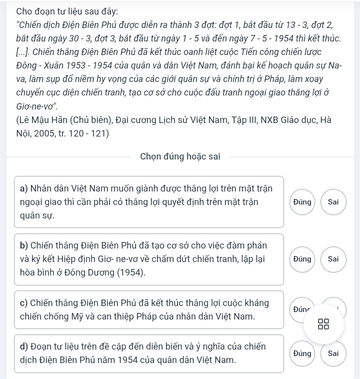 Cho đoạn tư liệu sau đây: 
"Chiến dịch Điện Biên Phủ được diễn ra thành 3 đợt: đợt 1, bắt đầu từ 13 - 3, đợt 2, 
bắt đầu ngày 30 - 3, đợt 3, bắt đầu từ ngày 1 - 5 và đến ngày 7 - 5 - 1954 thì kết thúc. 
[...]. Chiến thắng Điện Biên Phủ đã kết thúc oanh liệt cuộc Tiến công chiến lược 
Đông - Xuân 1953 - 1954 của quân và dân Việt Nam, đánh bại kế hoạch quân sự Na- 
va, làm sụp đổ niềm hy vọng của các giới quân sự và chính trị ở Pháp, làm xoay 
chuyển cục diện chiến tranh, tạo cơ sở cho cuộc đấu tranh ngoại giao thắng lợi ở 
Giơ-ne-vơ". 
(Lê Mậu Hãn (Chủ biên), Đại cương Lịch sử Việt Nam, Tập III, NXB Giáo dục, Hà 
Nội, 2005, tr. 120 - 121) 
Chọn đúng hoặc sai 
a) Nhân dân Việt Nam muốn giành được thắng lợi trên mặt trận 
ngoại giao thì cần phải có thắng lợi quyết định trên mặt trận Đúng Sai 
quân sự. 
b) Chiến thắng Điện Biên Phủ đã tạo cơ sở cho việc đàm phán 
và ký kết Hiệp định Giơ- ne-vơ về chấm dứt chiến tranh, lập lại Đúng Sai 
hòa bình ở Đông Dương (1954). 
c) Chiến thắng Điện Biên Phủ đã kết thúc thắng lợi cuộc kháng Đún 
chiến chống Mỹ và can thiệp Pháp của nhân dân Việt Nam. 
d) Đoạn tư liệu trên đề cập đến diễn biến và ý nghĩa của chiến Đúng Sai 
dịch Điện Biên Phủ năm 1954 của quân dân Việt Nam.