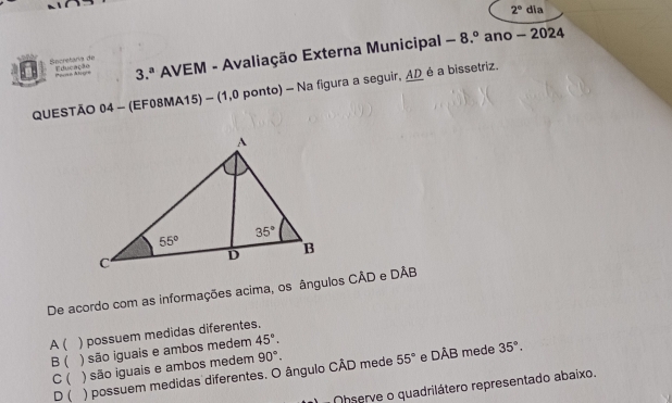 2° dia
ecretaría de Educação 3.^a * AVEM - Avaliação Externa Municipal -8.^circ  ano - 2024
eo A l  
QUESTÃO 04 - (EF08MA15) - (1,0 ponto) - Na figura a seguir, ΔΩ é a bissetriz.
De acordo com as informações acima, os ângulos CÂD e DÂB
A  ) possuem medidas diferentes.
B ) são iguais e ambos medem 45°.
55° e DAB
C( ) são iguais e ambos medem 90°. mede 35°.
D ( ) possuem medidas diferentes. O ângulo CÂD mede
Ohserve o quadrilátero representado abaixo.