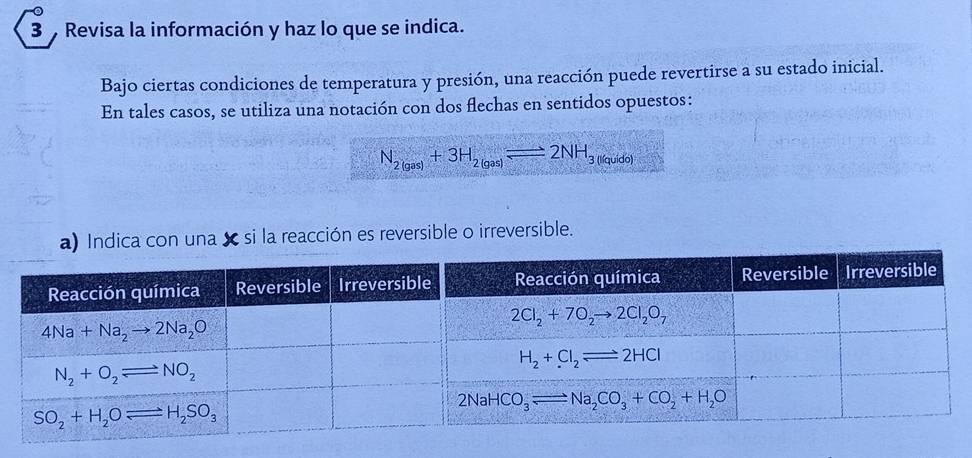 Revisa la información y haz lo que se indica.
Bajo ciertas condiciones de temperatura y presión, una reacción puede revertirse a su estado inicial.
En tales casos, se utiliza una notación con dos flechas en sentidos opuestos:
N_2(gas)+3H_2(gas)leftharpoons 2NH_3(l)(gado)
Indica con una  si la reacción es reversible o irreversible.