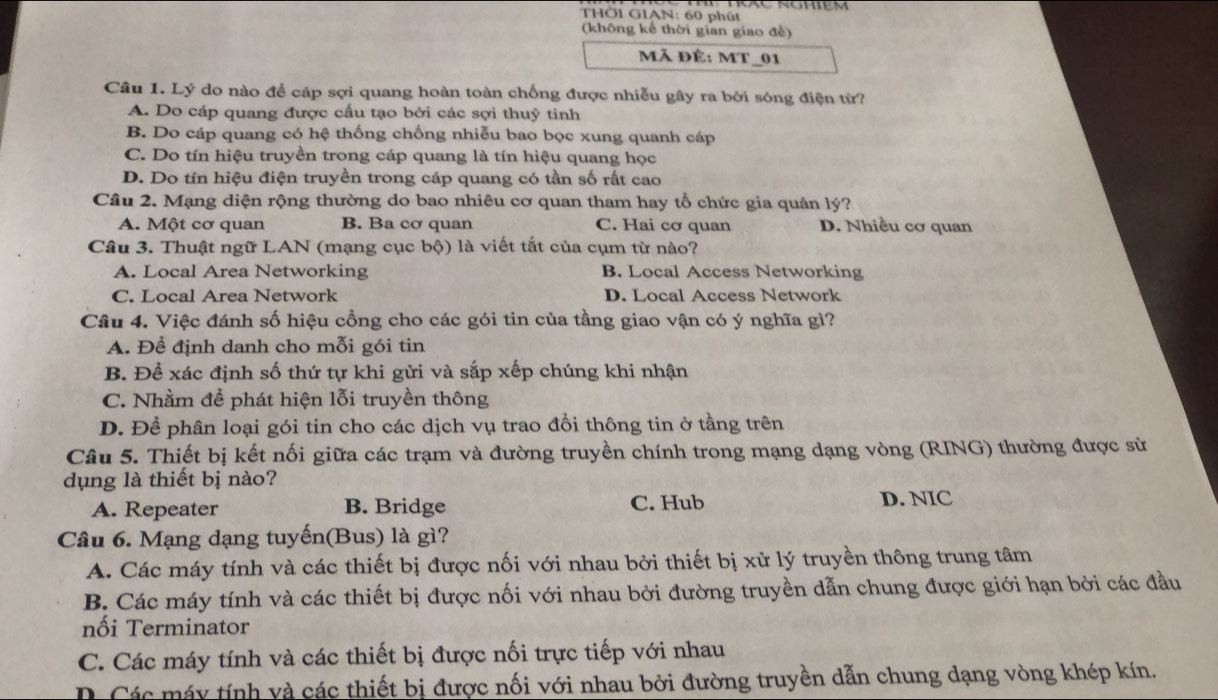 NoXe Rgmiệm
THÖ1 GIAN: 60 phút
(không kể thời gian giao đề)
Mã đÊ: MT_01
Câu 1. Lý do nào đề cáp sợi quang hoàn toàn chống được nhiễu gây ra bởi sóng điện từ?
A. Do cáp quang được cấu tạo bởi các sợi thuỷ tinh
B. Do cáp quang có hệ thống chống nhiễu bao bọc xung quanh cáp
C. Do tín hiệu truyền trong cáp quang là tín hiệu quang học
D. Do tín hiệu điện truyền trong cáp quang có tần số rất cao
Câu 2. Mạng diện rộng thường do bao nhiêu cơ quan tham hay tổ chức gia quản lý?
A. Một cơ quan B. Ba cơ quan C. Hai cơ quan D. Nhiều cơ quan
Câu 3. Thuật ngữ LAN (mạng cục bộ) là viết tắt của cụm từ nào?
A. Local Area Networking B. Local Access Networking
C. Local Area Network D. Local Access Network
Câu 4. Việc đánh số hiệu cổng cho các gói tin của tầng giao vận có ý nghĩa gì?
A. Để định danh cho mỗi gói tin
B. Để xác định số thứ tự khi gửi và sắp xếp chúng khi nhận
C. Nhằm để phát hiện lỗi truyền thông
D. Để phân loại gói tin cho các dịch vụ trao đổi thông tin ở tầng trên
Câu 5. Thiết bị kết nối giữa các trạm và đường truyền chính trong mạng dạng vòng (RING) thường được sử
dụng là thiết bị nào?
A. Repeater B. Bridge C. Hub D. NIC
Câu 6. Mạng dạng tuyến(Bus) là gì?
A. Các máy tính và các thiết bị được nối với nhau bởi thiết bị xử lý truyền thông trung tâm
B. Các máy tính và các thiết bị được nối với nhau bởi đường truyền dẫn chung được giới hạn bởi các đầu
nối Terminator
C. Các máy tính và các thiết bị được nối trực tiếp với nhau
D Các máy tính và các thiết bị được nối với nhau bởi đường truyền dẫn chung dạng vòng khép kín.