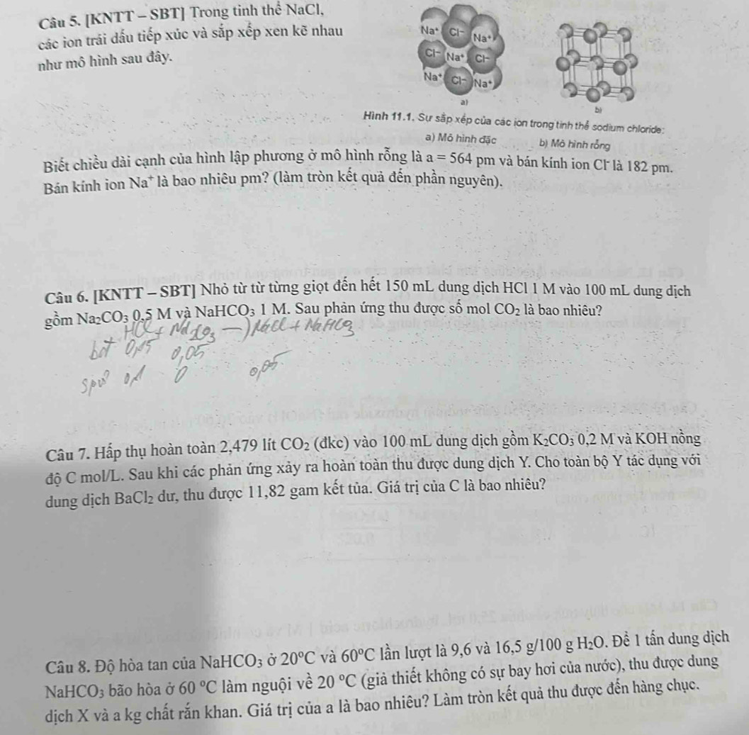 [KNTT - SBT] Trong tinh thể NaCl,
các ion trái dấu tiếp xúc và sắp xếp xen kẽ nhau
Na^+ CI-
(Na^+)
như mô hình sau đây.
CI- Na^+ CF
Na^+ CI- Na^4
a)
bì
Hình 11.1. Sự sắp xếp của các ion trong tinh thể sodium chloride:
a) Mỏ hình đặc b) Mô hình rỗng
Biết chiều dài cạnh của hình lập phương ở mô hình rỗng là a=564 pm và bán kính ion Cl là 182 pm.
Bán kính ion Na* là bao nhiêu pm? (làm tròn kết quả đến phần nguyên).
Câu 6. [KNTT - SBT] Nhỏ từ từ từng giọt đến hết 150 mL dung dịch HCl 1 M vào 100 mL dung dịch
gồm Na_2CO_3 0.5 M và NaHC O_3 1 M I. Sau phản ứng thu được số mol CO_2 là bao nhiêu?
Câu 7. Hấp thụ hoàn toàn 2,479 lít CO_2 (đkc) vào 100 mL dung dịch gồm K_2CO_30,2M và KOH nồng
độ C mol/L. Sau khi các phản ứng xảy ra hoàn toàn thu được dung dịch Y. Cho toàn bộ Y tác dụng với
dung dịch BaCl_2 dư, thu được 11,82 gam kết tủa. Giá trị của C là bao nhiêu?
Câu 8. Độ hòa tan của 1 NaHCO_3 Ở 20°C và 60°C lần lượt là 9,6 và 16,5 g/100 g H_2O Đ. Đề 1 tấn dung dịch
Na HCO_3 bão hòa ở 60°C làm nguội về 20°C (giả thiết không có sự bay hơi của nước), thu được dung
dịch X và a kg chất rắn khan. Giá trị của a là bao nhiêu? Làm tròn kết quả thu được đến hàng chục.