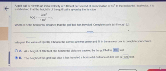 A golf ball is hit with an initial velocity of 140 feet per second at an inclination of 45° to the horizontal. In physics, it is
established that the height h of the golf ball is given by the function
h(x)= (-32x^2)/140^2 +x, 
where x is the horizontal distance that the golf ball has traveled. Complete parts (a) through (g).
Interpret the value of h(400). Choose the correct answer below and fill in the answer box to complete your choice.
A. At a height of 400 feet, the horizontal distance traveled by the golf ball is 190 feet.
B. The height of the golf ball after it has traveled a horizontal distance of 400 feet is 190 feet.