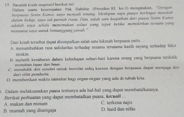 Bacalah kisah inspiratif berikut ini!
Dalam suatu kesempatan Pak Habibie (Presiden RI ke-3) mengatakan, “Dengan
berpuasa Senin Kamis, saya menjadi tenang. Meskipun saya punya berbagai masalah
dalam hidup, saya tak pernah risau. Dan, salah satu keajaiban dari puasa Senin Kamis
adalah saya selalu menemukan solusi yang tepat ketika memikirkan sesuatu yang
menuntut saya untuk bertanggung jawab."
Dari kisah tersebut dapat disimpulkan salah satu hikmah berpuasa yaitu ...
A. menumbuhkan rasa solidaritas terhadap sesama terutama kasih sayang terhadap fakir
miskin.
B. melatih kesabaran daIam kehidupan sehari-hari karena orang yang berpuasa terdidik
menahan lapar dan haus.
C. mendidik diri sendiri untuk bersifat sidiq karena dengan berpuasa dapat menjaga diri
dari sifat pendusta.
D. memberikan waktu istirahat bagi organ-organ yang ada di tubuh kita.
5. Dalam melaksanakan puasa tentunya ada hal-hal yang dapat membatalkannya.
Berikut perbuatan yang dapat membatalkan puasa, kecuali ...
A. makan dan minum C. terkena najis
B. muntah yang disengaja D. haid dan nifas