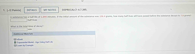 DETAILS MY NOTES OSPRECALC1 4.7.395.
A substance has a half-life of 1.044 minutes. If the initial amount of the substance was 126.4 grams, how many half-lives will have passed before the substance decays to 7.9 grams?
half-lives
What is the total time of decay?
mìn
Additional Materials
eBook
Exponential Model - Age Using Half-Life
* Leam by Example