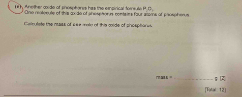 Another oxide of phosphorus has the empirical formula P_2O_3
One molecule of this oxide of phosphorus contains four atoms of phosphorus. 
Calculate the mass of one mole of this oxide of phosphorus.
mass =_  g [2] 
[Total: 12]