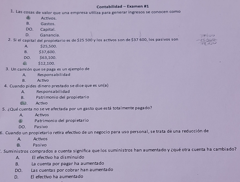 Contabilidad - Examen #1
1. Las cosas de valor que una empresa utiliza para generar ingresos se conocen como
Activos.
B. Gastos.
DO. Capital.
D. Ganancia.
2. Si el capital del propietario es de $25 500 y los activos son de $37 600, los pasivos son
A $25,500.
B. $37,600.
DO. $63,100.
$12,100.
3. Un camión que se paga es un ejemplo de
A Responsabilidad
B. Activo
4. Cuando pides dinero prestado se dice que es un(a)
A. Responsa bilidad
B. Patrimonio del propietario
00. Activo
5. ¿Qué cuenta no se ve afectada por un gasto que está totalmente pagado?
A. Activos
Patrimonio del propietario
DO. Pasivo
6. Cuando un propietario retira efectivo de un negocio para uso personal, se trata de una reducción de
A. Activos
6. Pasivo
. Suministros comprados a cuenta significa quelos suministros han aumentado y ¿qué otra cuenta ha cambiado?
A El efectivo ha disminuido
B. La cuenta por pagar ha aumentado
DO. Las cuentas por cobrar han aumentado
D. El efectivo ha aumentado