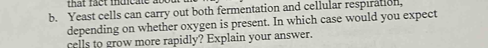 that fact indicate at 
b. Yeast cells can carry out both fermentation and cellular respiration, 
depending on whether oxygen is present. In which case would you expect 
cells to grow more rapidly? Explain your answer.